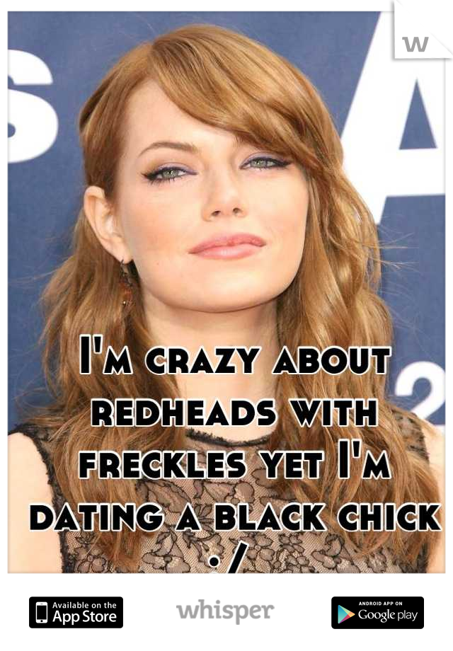 I'm crazy about redheads with freckles yet I'm dating a black chick :/ 