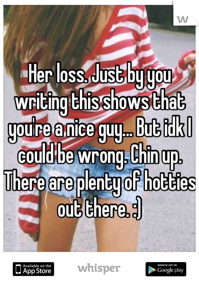 Her loss. Just by you writing this shows that you're a nice guy... But idk I could be wrong. Chin up. There are plenty of hotties out there. :)