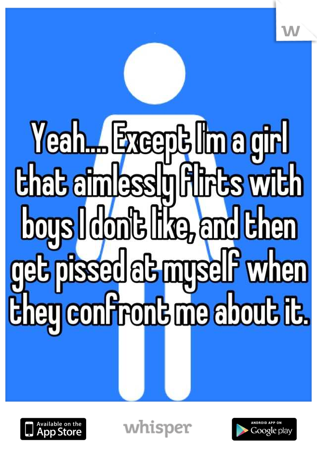 Yeah.... Except I'm a girl that aimlessly flirts with boys I don't like, and then get pissed at myself when they confront me about it.