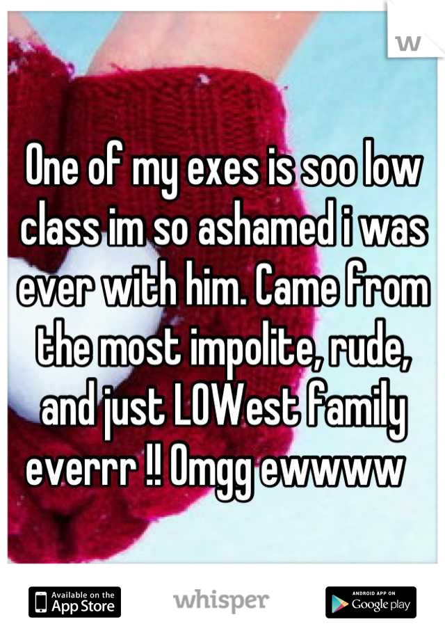 One of my exes is soo low class im so ashamed i was ever with him. Came from the most impolite, rude, and just LOWest family everrr !! Omgg ewwww  