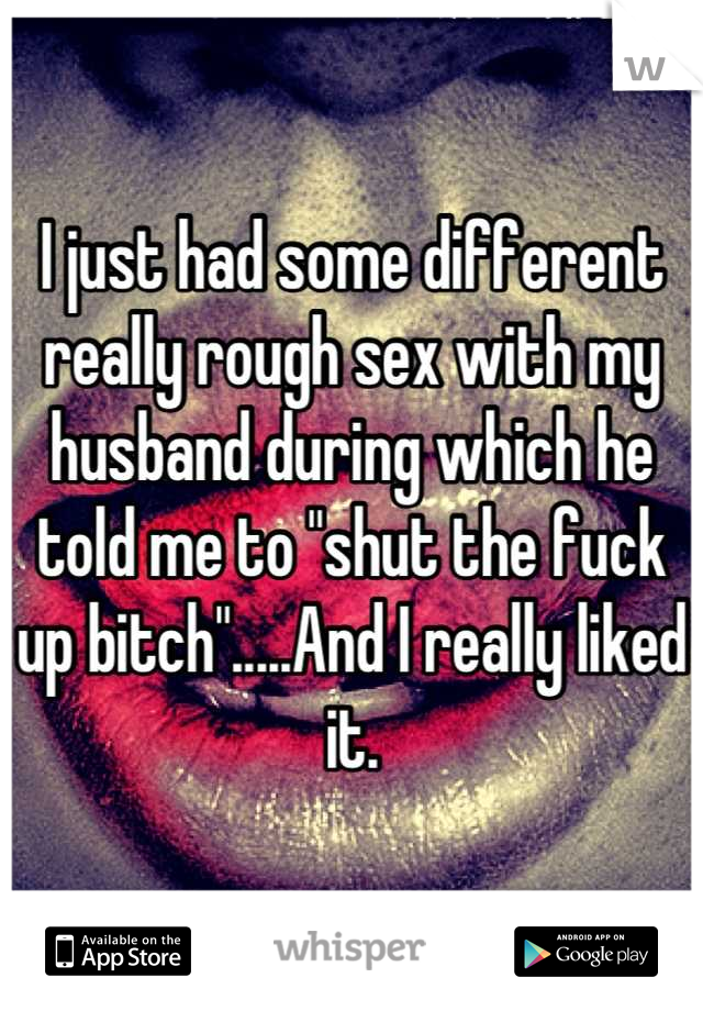 I just had some different really rough sex with my husband during which he told me to "shut the fuck up bitch".....And I really liked it.