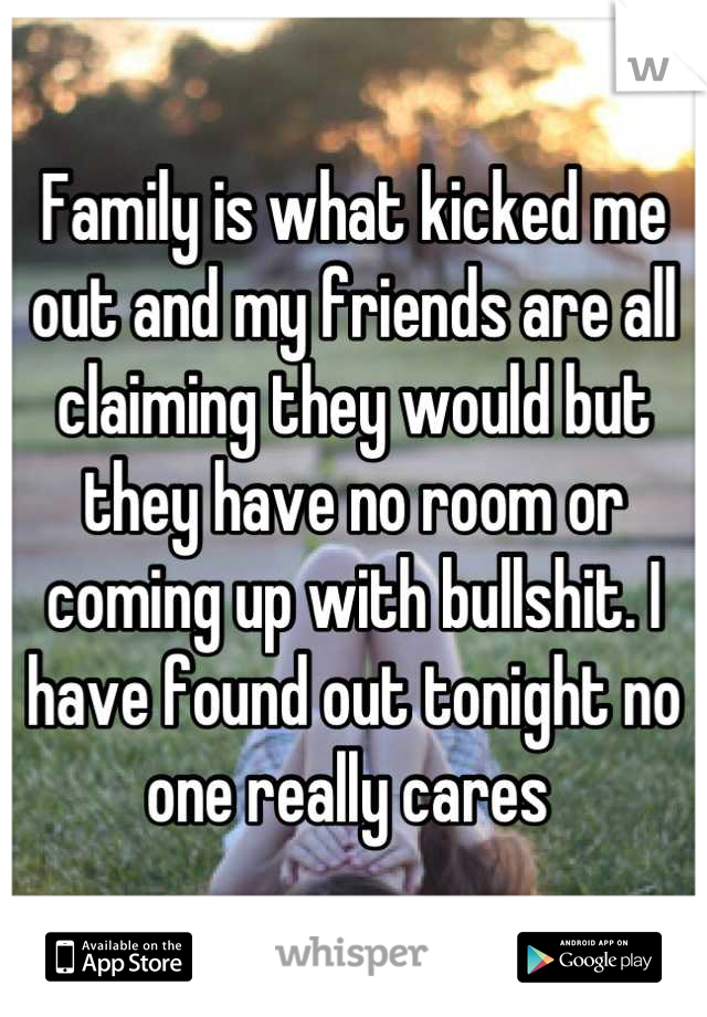 Family is what kicked me out and my friends are all claiming they would but they have no room or coming up with bullshit. I have found out tonight no one really cares 