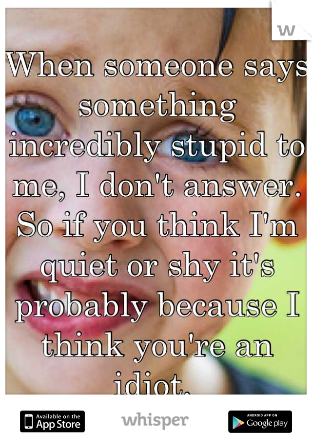 When someone says something incredibly stupid to me, I don't answer. 
So if you think I'm quiet or shy it's probably because I think you're an idiot. 