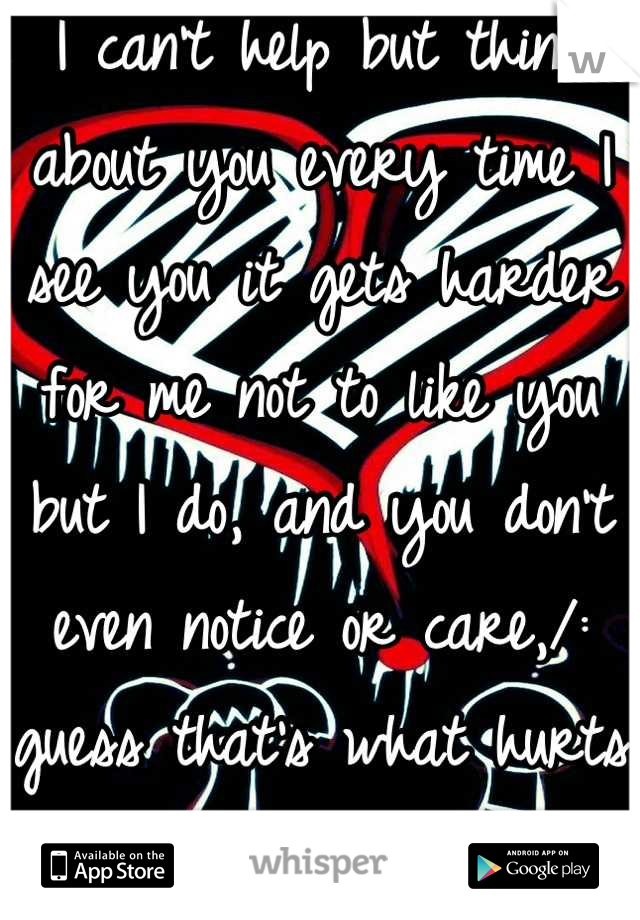 I can't help but think about you every time I see you it gets harder for me not to like you but I do, and you don't even notice or care,/: guess that's what hurts the most.