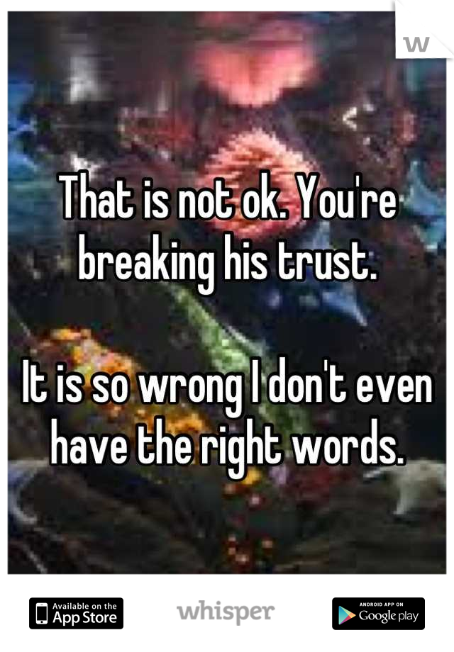 That is not ok. You're breaking his trust.

It is so wrong I don't even have the right words.