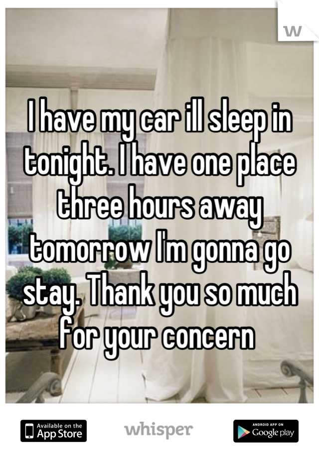 I have my car ill sleep in tonight. I have one place three hours away tomorrow I'm gonna go stay. Thank you so much for your concern 
