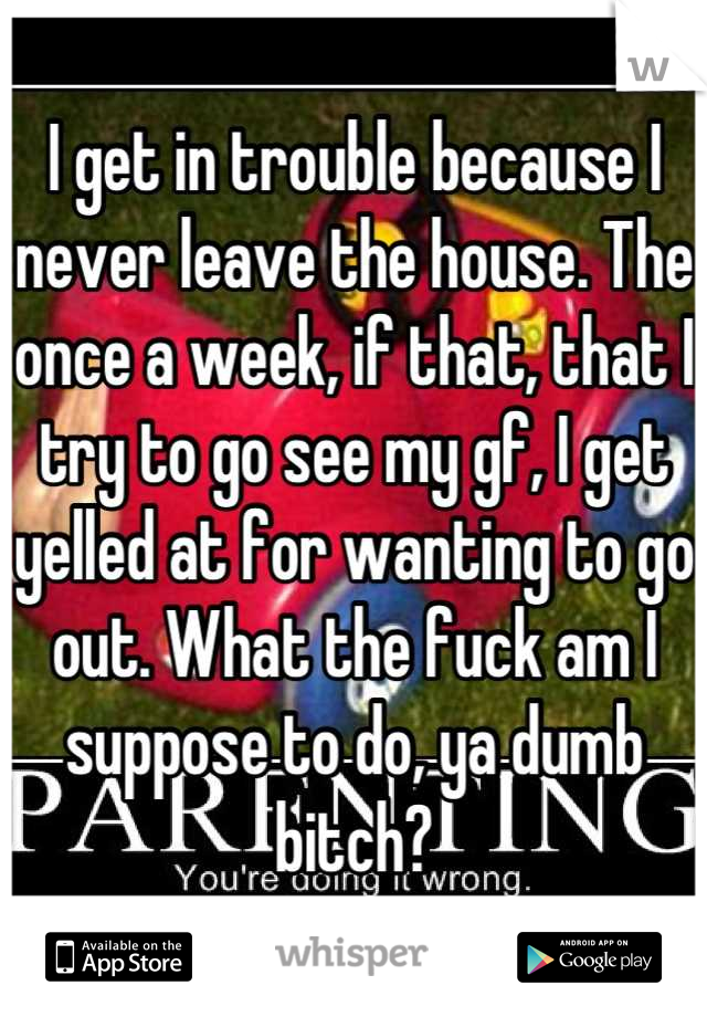 I get in trouble because I never leave the house. The once a week, if that, that I try to go see my gf, I get yelled at for wanting to go out. What the fuck am I suppose to do, ya dumb bitch?