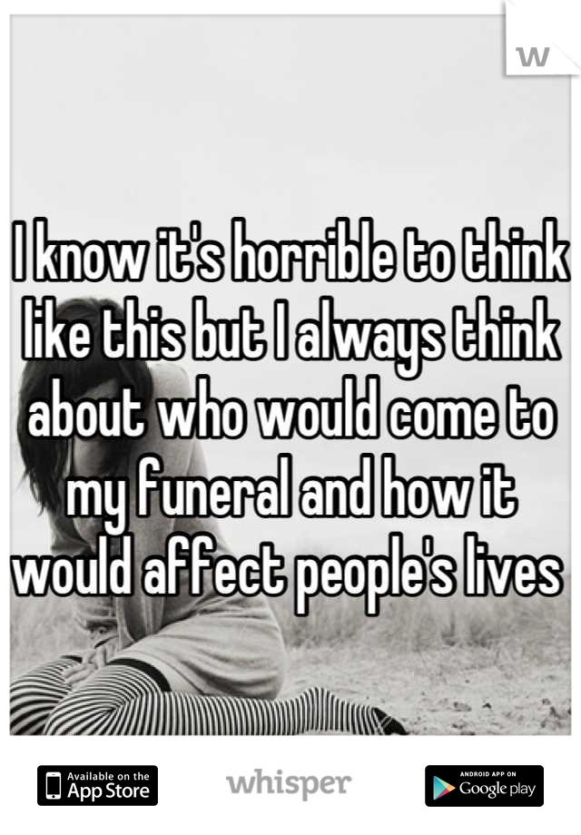 I know it's horrible to think like this but I always think about who would come to my funeral and how it would affect people's lives 