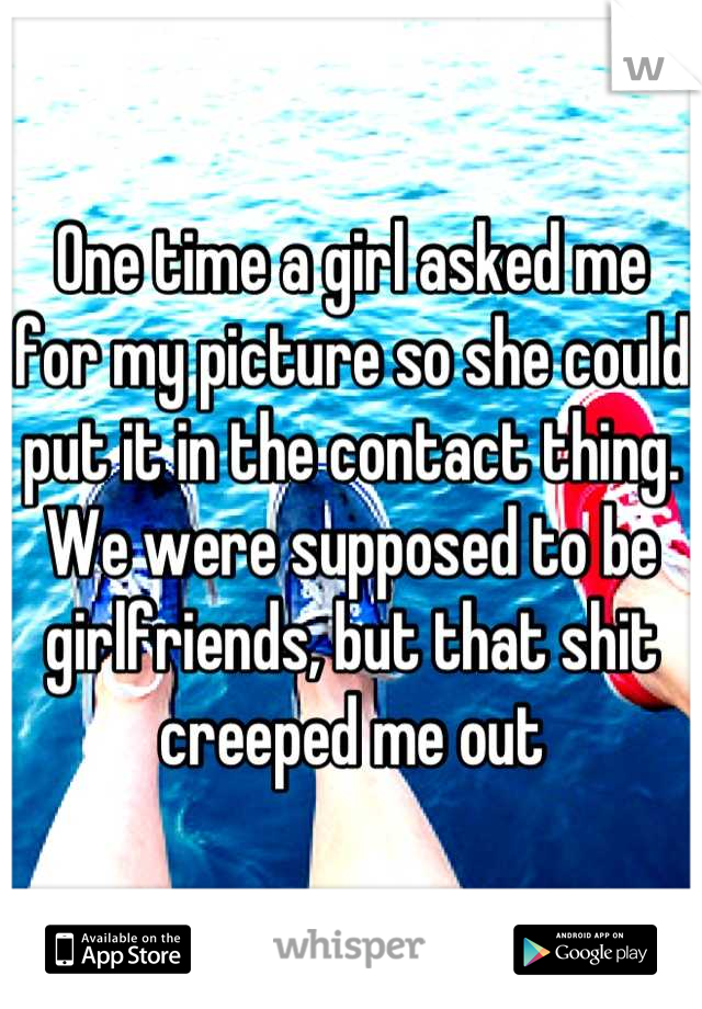 One time a girl asked me for my picture so she could put it in the contact thing.  We were supposed to be girlfriends, but that shit creeped me out