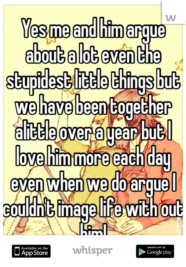 Yes me and him argue about a lot even the stupidest little things but we have been together alittle over a year but l love him more each day even when we do argue I couldn't image life with out him!