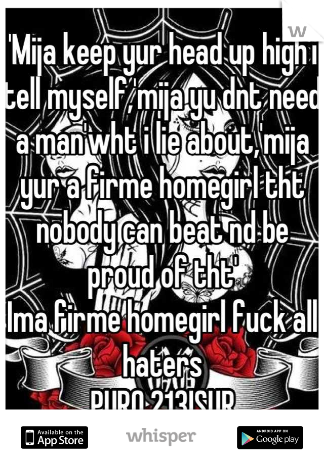 'Mija keep yur head up high'i tell myself,'mija yu dnt need a man'wht i lie about,'mija yur a firme homegirl tht nobody can beat nd be proud of tht'
Ima firme homegirl fuck all haters
PURO 213!SUR
