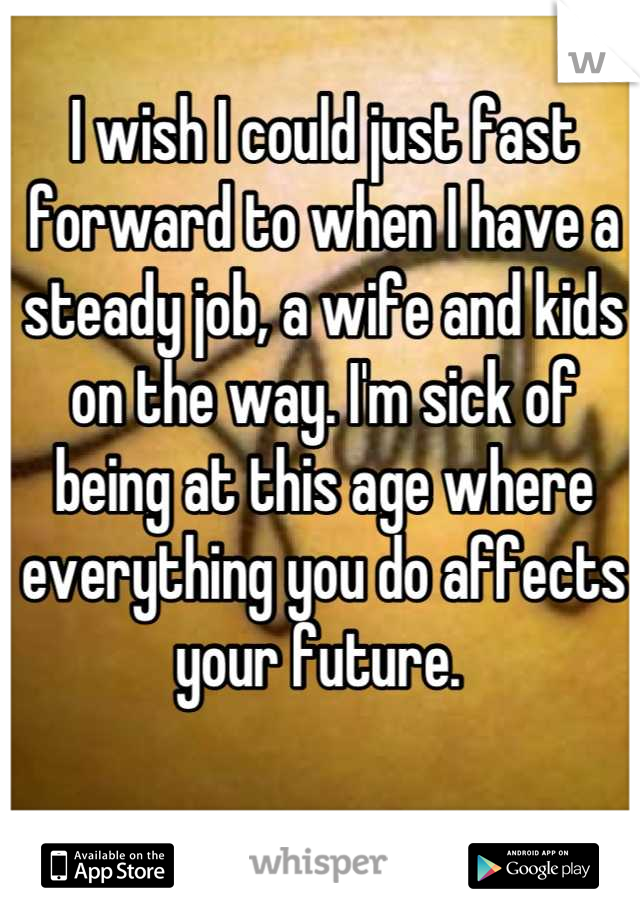 I wish I could just fast forward to when I have a steady job, a wife and kids on the way. I'm sick of being at this age where everything you do affects your future. 