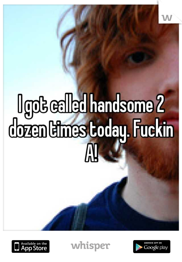 I got called handsome 2 dozen times today. Fuckin A!