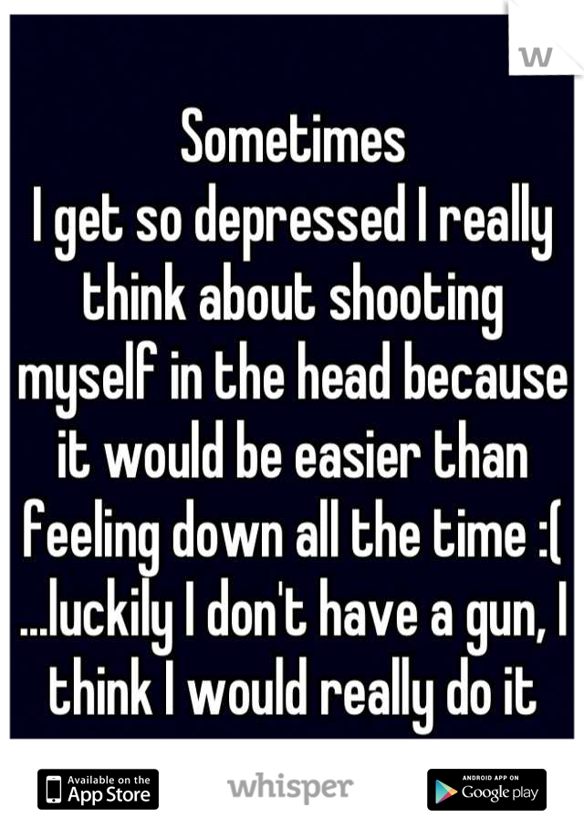 Sometimes
I get so depressed I really think about shooting myself in the head because it would be easier than feeling down all the time :( ...luckily I don't have a gun, I think I would really do it