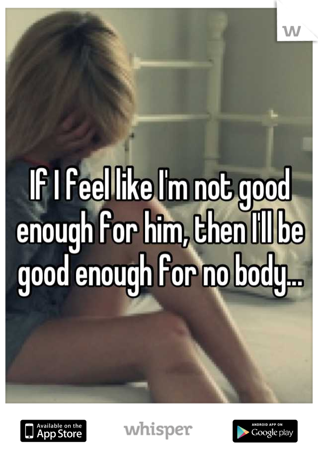 If I feel like I'm not good enough for him, then I'll be good enough for no body...