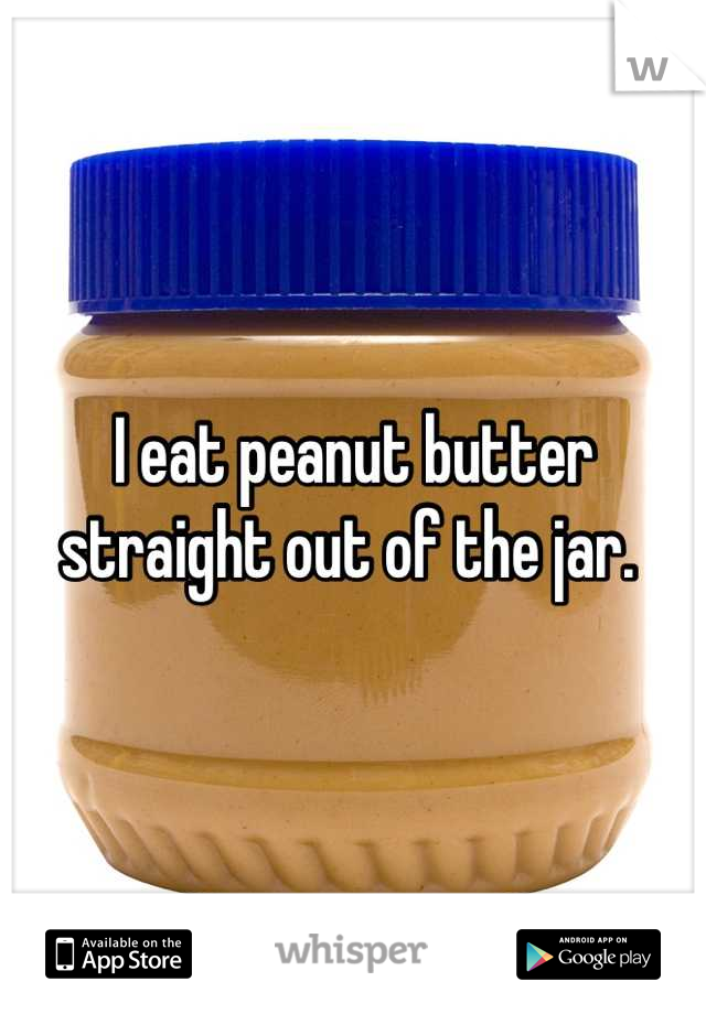 I eat peanut butter straight out of the jar. 