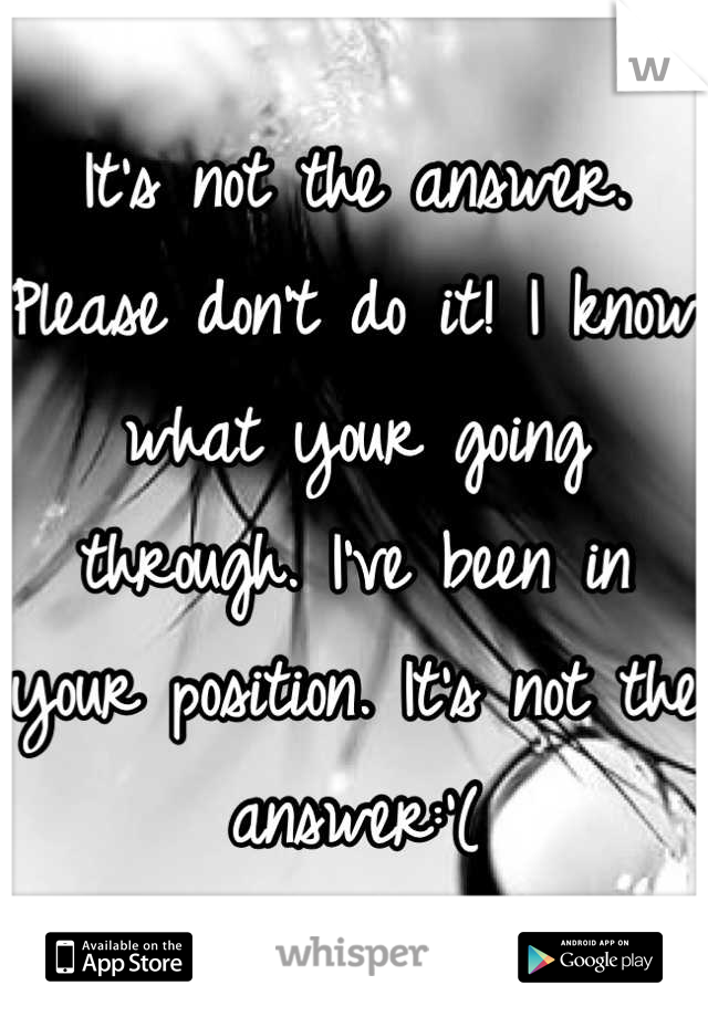 It's not the answer. Please don't do it! I know what your going through. I've been in your position. It's not the answer:'(