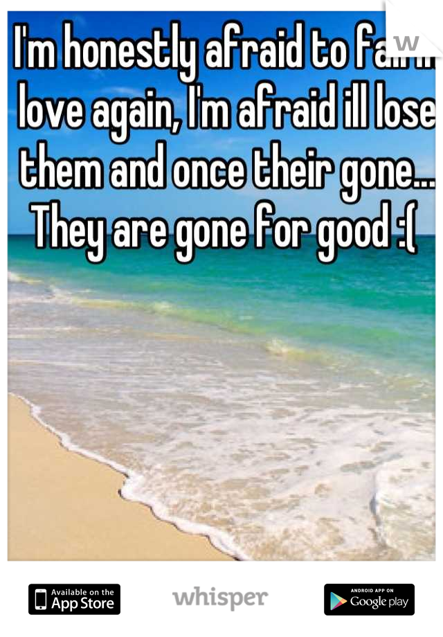 I'm honestly afraid to fall in love again, I'm afraid ill lose them and once their gone... They are gone for good :( 