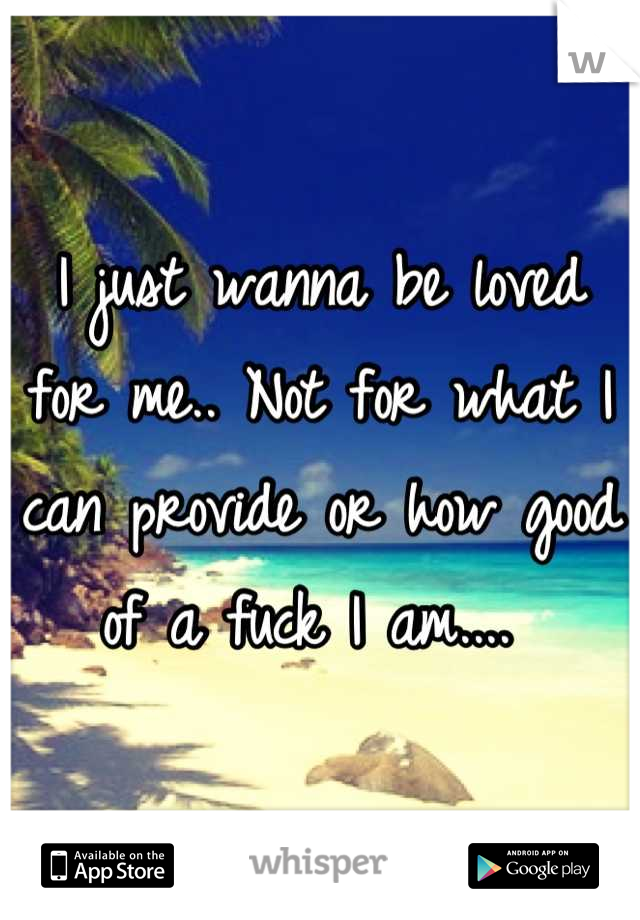 I just wanna be loved for me.. Not for what I can provide or how good of a fuck I am.... 