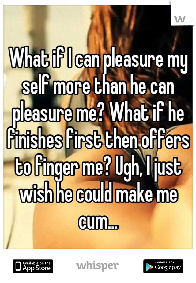 What if I can pleasure my self more than he can pleasure me? What if he finishes first then offers to finger me? Ugh, I just wish he could make me cum...