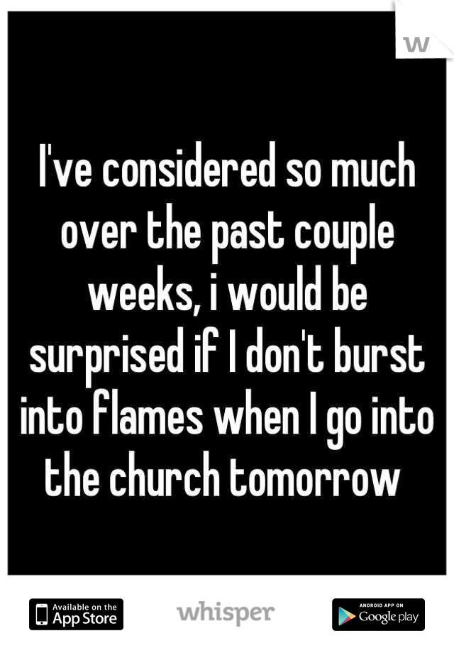 I've considered so much over the past couple weeks, i would be surprised if I don't burst into flames when I go into the church tomorrow 