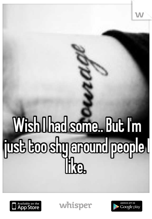 Wish I had some.. But I'm just too shy around people I like. 