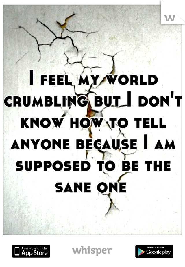 I feel my world crumbling but I don't know how to tell anyone because I am supposed to be the sane one 