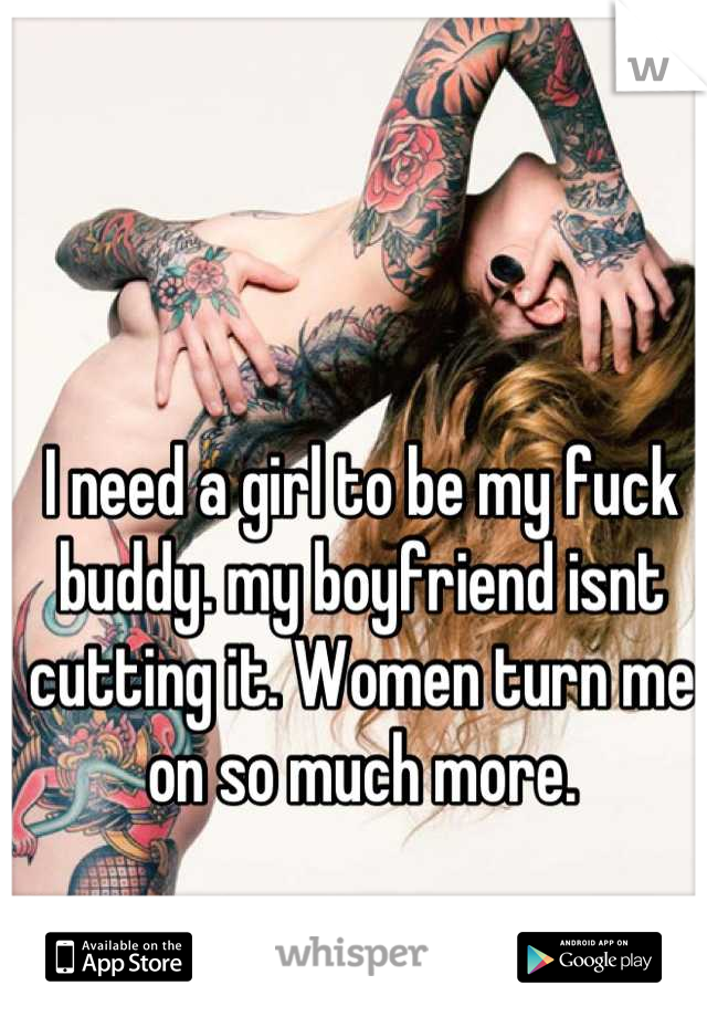 I need a girl to be my fuck buddy. my boyfriend isnt cutting it. Women turn me on so much more.