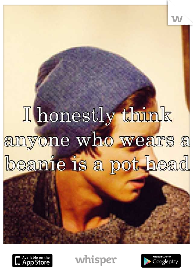 I honestly think anyone who wears a beanie is a pot head