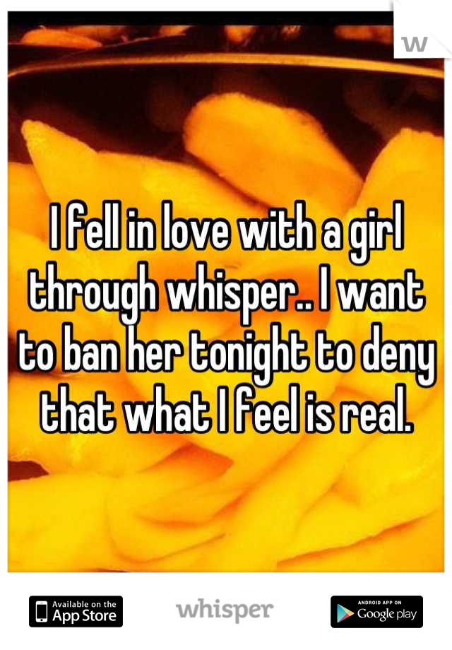 I fell in love with a girl through whisper.. I want to ban her tonight to deny that what I feel is real.