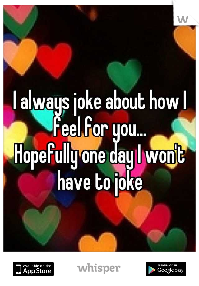 I always joke about how I feel for you...
Hopefully one day I won't have to joke