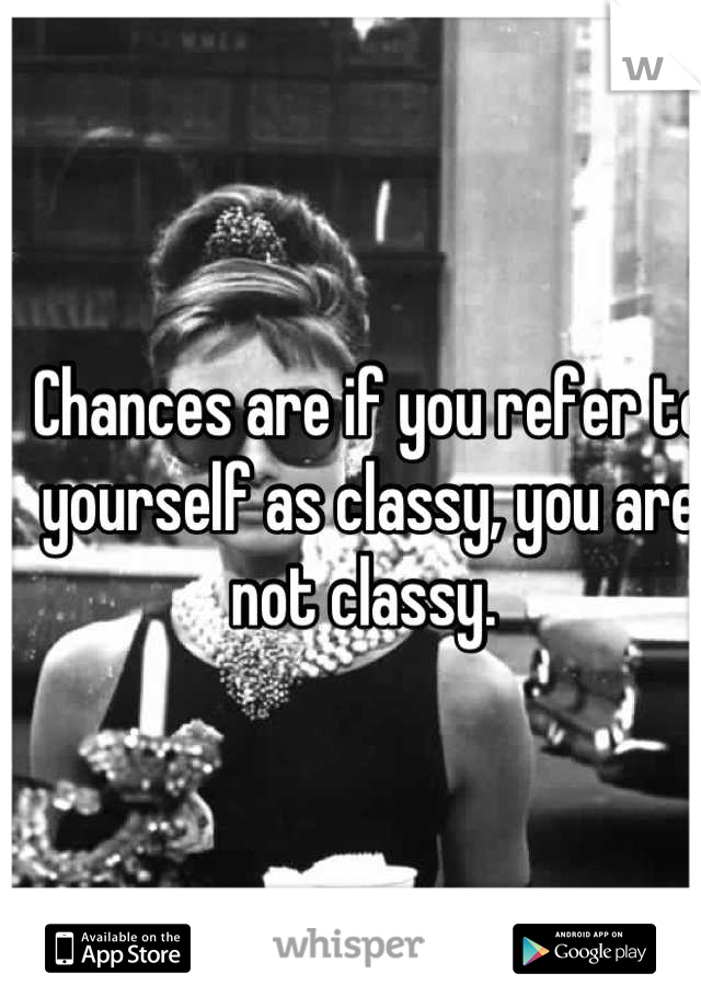 Chances are if you refer to yourself as classy, you are not classy. 