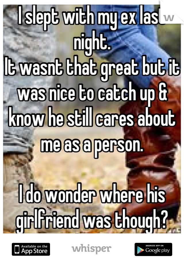 I slept with my ex last night. 
It wasnt that great but it was nice to catch up & know he still cares about me as a person. 

I do wonder where his girlfriend was though? Whoopsie