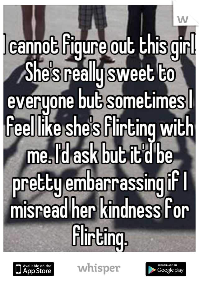 I cannot figure out this girl! She's really sweet to everyone but sometimes I feel like she's flirting with me. I'd ask but it'd be pretty embarrassing if I misread her kindness for flirting.