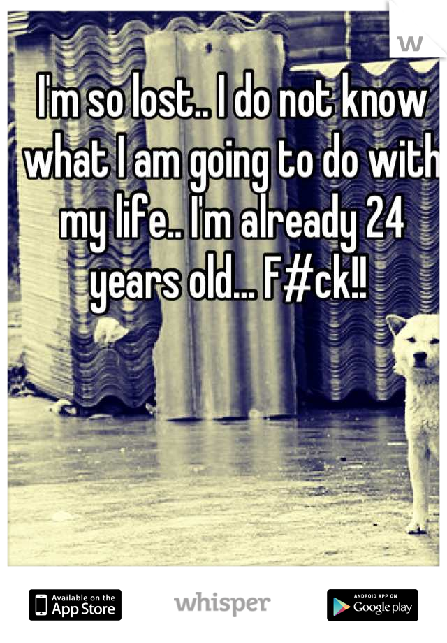 I'm so lost.. I do not know what I am going to do with my life.. I'm already 24 years old... F#ck!! 