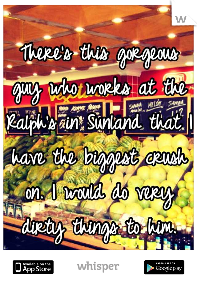 There's this gorgeous guy who works at the Ralph's in Sunland that I have the biggest crush on. I would do very dirty things to him.