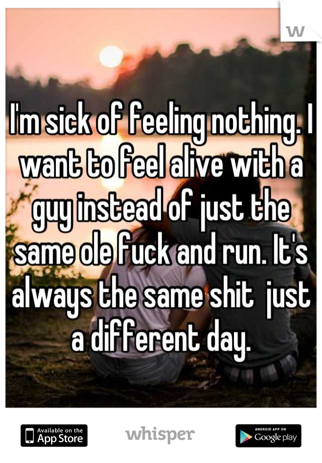 I'm sick of feeling nothing. I want to feel alive with a guy instead of just the same ole fuck and run. It's always the same shit  just a different day.