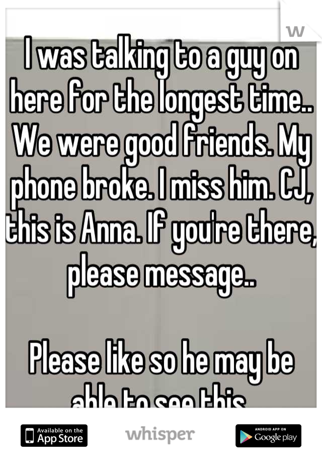 I was talking to a guy on here for the longest time.. We were good friends. My phone broke. I miss him. CJ, this is Anna. If you're there, please message.. 

Please like so he may be able to see this 