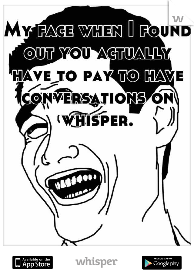 My face when I found out you actually have to pay to have conversations on whisper.