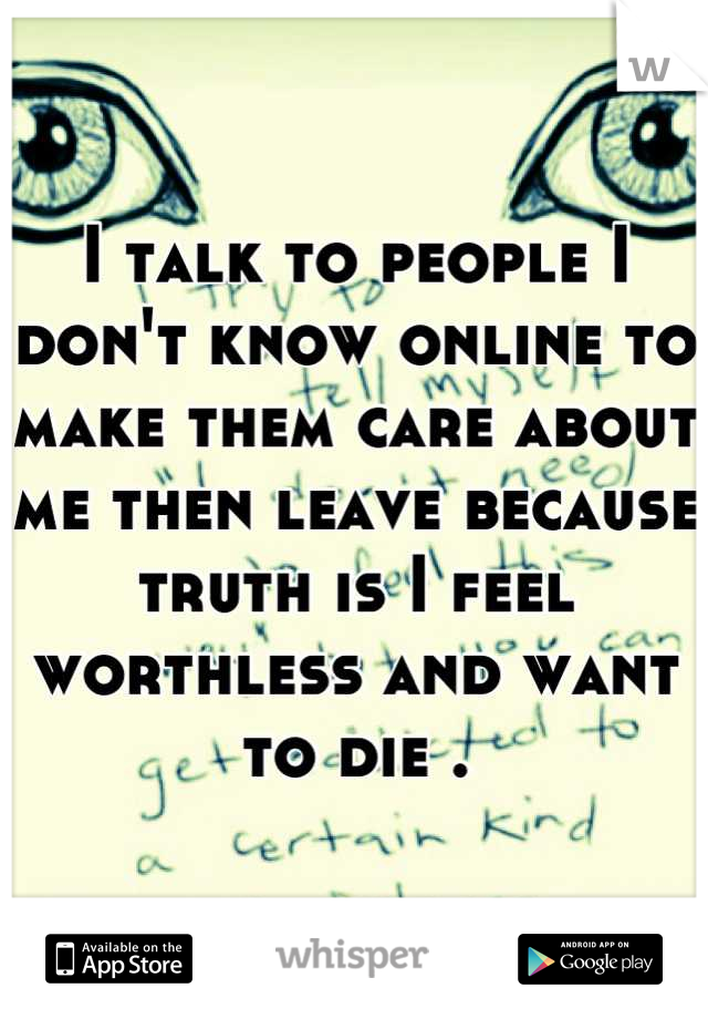 I talk to people I don't know online to make them care about me then leave because truth is I feel worthless and want to die .