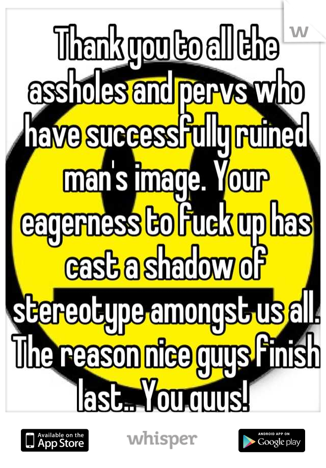 Thank you to all the assholes and pervs who have successfully ruined man's image. Your eagerness to fuck up has cast a shadow of stereotype amongst us all. The reason nice guys finish last.. You guys! 