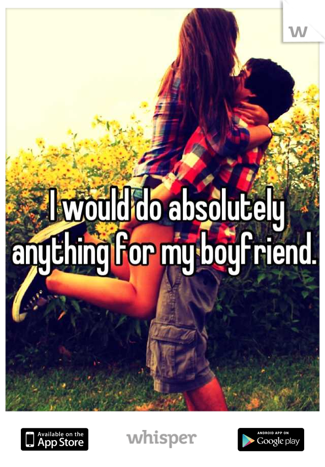 I would do absolutely anything for my boyfriend. 