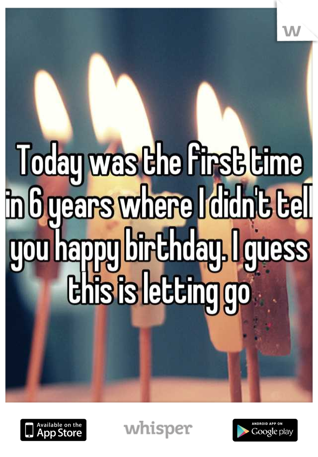 Today was the first time in 6 years where I didn't tell you happy birthday. I guess this is letting go