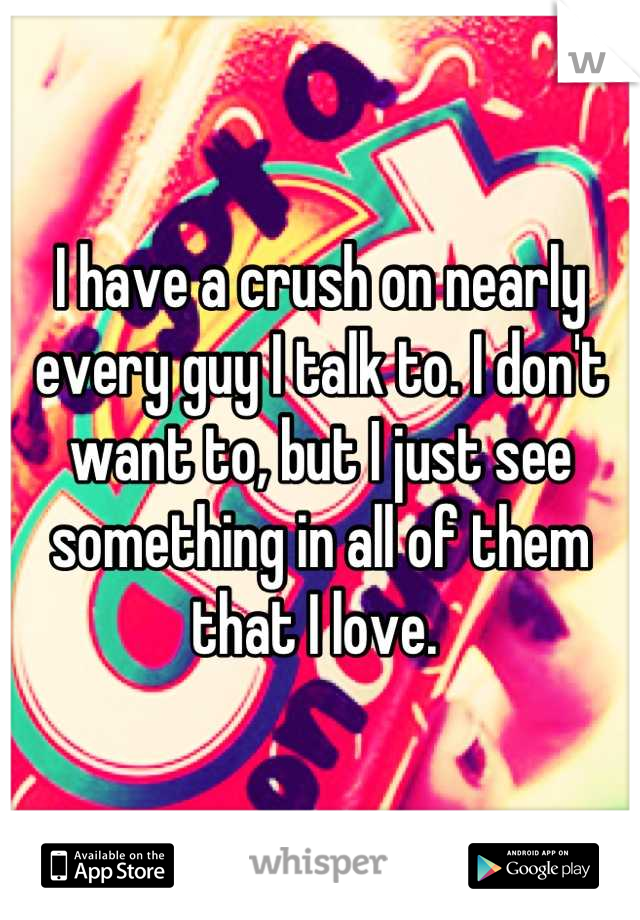 I have a crush on nearly every guy I talk to. I don't want to, but I just see something in all of them that I love. 