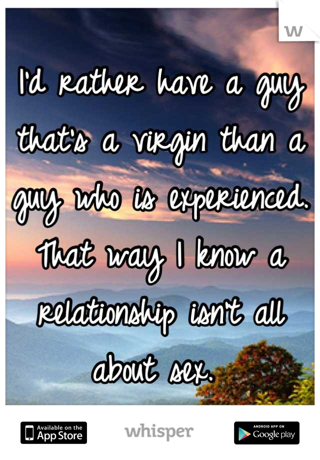 I'd rather have a guy that's a virgin than a guy who is experienced. That way I know a relationship isn't all about sex. 