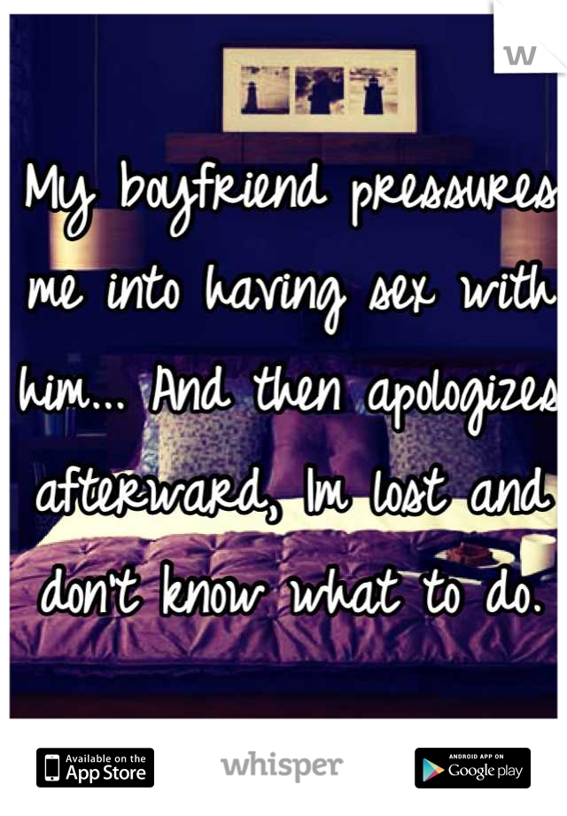 My boyfriend pressures me into having sex with him... And then apologizes afterward, Im lost and don't know what to do.