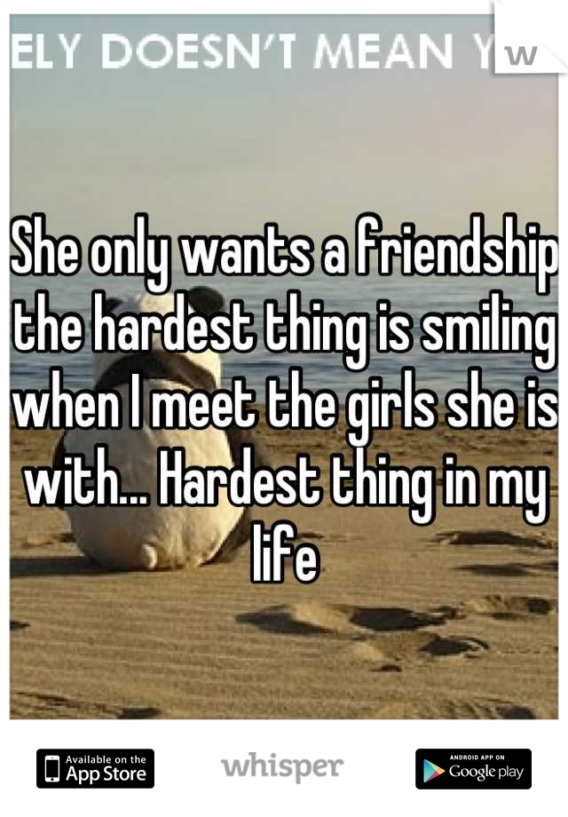 She only wants a friendship the hardest thing is smiling when I meet the girls she is with... Hardest thing in my life