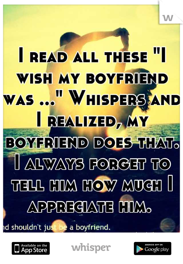 I read all these "I wish my boyfriend was ..." Whispers and I realized, my boyfriend does that. I always forget to tell him how much I appreciate him. 