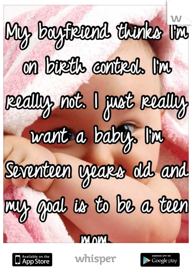 My boyfriend thinks I'm on birth control. I'm really not. I just really want a baby. I'm Seventeen years old and my goal is to be a teen mom.