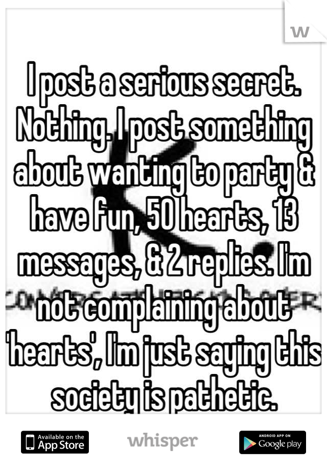 I post a serious secret. Nothing. I post something about wanting to party & have fun, 50 hearts, 13 messages, & 2 replies. I'm not complaining about 'hearts', I'm just saying this society is pathetic.